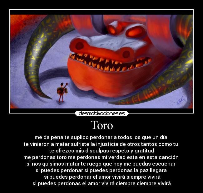 Toro - me da pena te suplico perdonar a todos los que un día
te vinieron a matar sufriste la injusticia de otros tantos como tu
te ofrezco mis disculpas respeto y gratitud
me perdonas toro me perdonas mi verdad esta en esta canción
si nos quisimos matar te ruego que hoy me puedas escuchar
si puedes perdonar si puedes perdonas la paz llegara
si puedes perdonar el amor vivirá siempre vivirá
si puedes perdonas el amor vivirá siempre siempre vivirá