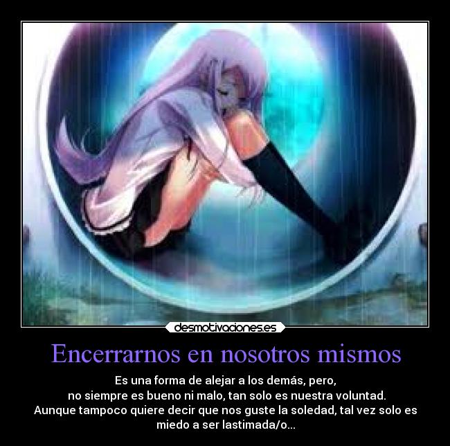 Encerrarnos en nosotros mismos - Es una forma de alejar a los demás, pero,
no siempre es bueno ni malo, tan solo es nuestra voluntad.
Aunque tampoco quiere decir que nos guste la soledad, tal vez solo es
miedo a ser lastimada/o...