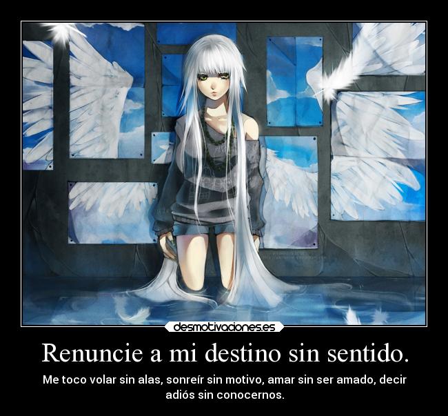 Renuncie a mi destino sin sentido. - Me toco volar sin alas, sonreír sin motivo, amar sin ser amado, decir
adiós sin conocernos.