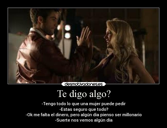 Te digo algo? - -Tengo todo lo que una mujer puede pedir
-Estas seguro que todo?
-Ok me falta el dinero, pero algún dia pienso ser millonario
-Suerte nos vemos algún día