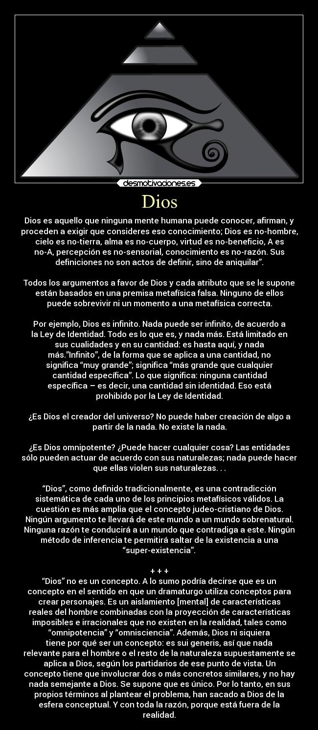 Dios - Dios es aquello que ninguna mente humana puede conocer, afirman, y
proceden a exigir que consideres eso conocimiento; Dios es no-hombre,
cielo es no-tierra, alma es no-cuerpo, virtud es no-beneficio, A es
no-A, percepción es no-sensorial, conocimiento es no-razón. Sus
definiciones no son actos de definir, sino de aniquilar”.

Todos los argumentos a favor de Dios y cada atributo que se le supone
están basados en una premisa metafísica falsa. Ninguno de ellos
puede sobrevivir ni un momento a una metafísica correcta.

Por ejemplo, Dios es infinito. Nada puede ser infinito, de acuerdo a
la Ley de Identidad. Todo es lo que es, y nada más. Está limitado en
sus cualidades y en su cantidad: es hasta aquí, y nada
más.”Infinito”, de la forma que se aplica a una cantidad, no
significa “muy grande”; significa “más grande que cualquier
cantidad específica”. Lo que significa: ninguna cantidad
específica – es decir, una cantidad sin identidad. Eso está
prohibido por la Ley de Identidad.

¿Es Dios el creador del universo? No puede haber creación de algo a
partir de la nada. No existe la nada.

¿Es Dios omnipotente? ¿Puede hacer cualquier cosa? Las entidades
sólo pueden actuar de acuerdo con sus naturalezas; nada puede hacer
que ellas violen sus naturalezas. . .

“Dios”, como definido tradicionalmente, es una contradicción
sistemática de cada uno de los principios metafísicos válidos. La
cuestión es más amplia que el concepto judeo-cristiano de Dios.
Ningún argumento te llevará de este mundo a un mundo sobrenatural.
Ninguna razón te conducirá a un mundo que contradiga a este. Ningún
método de inferencia te permitirá saltar de la existencia a una
“super-existencia”.

+ + +
“Dios” no es un concepto. A lo sumo podría decirse que es un
concepto en el sentido en que un dramaturgo utiliza conceptos para
crear personajes. Es un aislamiento [mental] de características
reales del hombre combinadas con la proyección de características
imposibles e irracionales que no existen en la realidad, tales como
“omnipotencia” y “omnisciencia”. Además, Dios ni siquiera
tiene por qué ser un concepto: es sui generis, así que nada
relevante para el hombre o el resto de la naturaleza supuestamente se
aplica a Dios, según los partidarios de ese punto de vista. Un
concepto tiene que involucrar dos o más concretos similares, y no hay
nada semejante a Dios. Se supone que es único. Por lo tanto, en sus
propios términos al plantear el problema, han sacado a Dios de la
esfera conceptual. Y con toda la razón, porque está fuera de la
realidad.