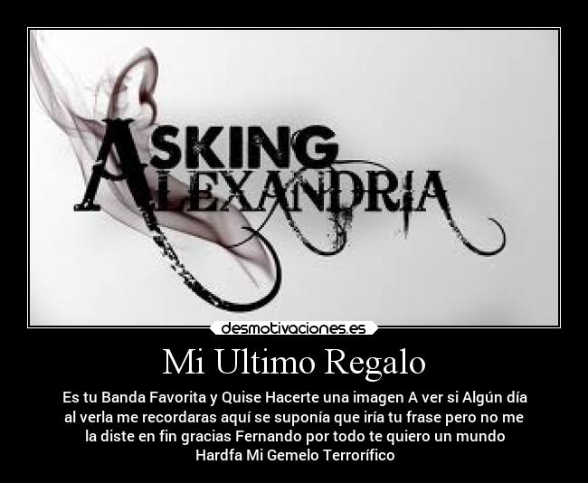 Mi Ultimo Regalo - Es tu Banda Favorita y Quise Hacerte una imagen A ver si Algún día
al verla me recordaras aquí se suponía que iría tu frase pero no me
la diste en fin gracias Fernando por todo te quiero un mundo
Hardfa Mi Gemelo Terrorífico