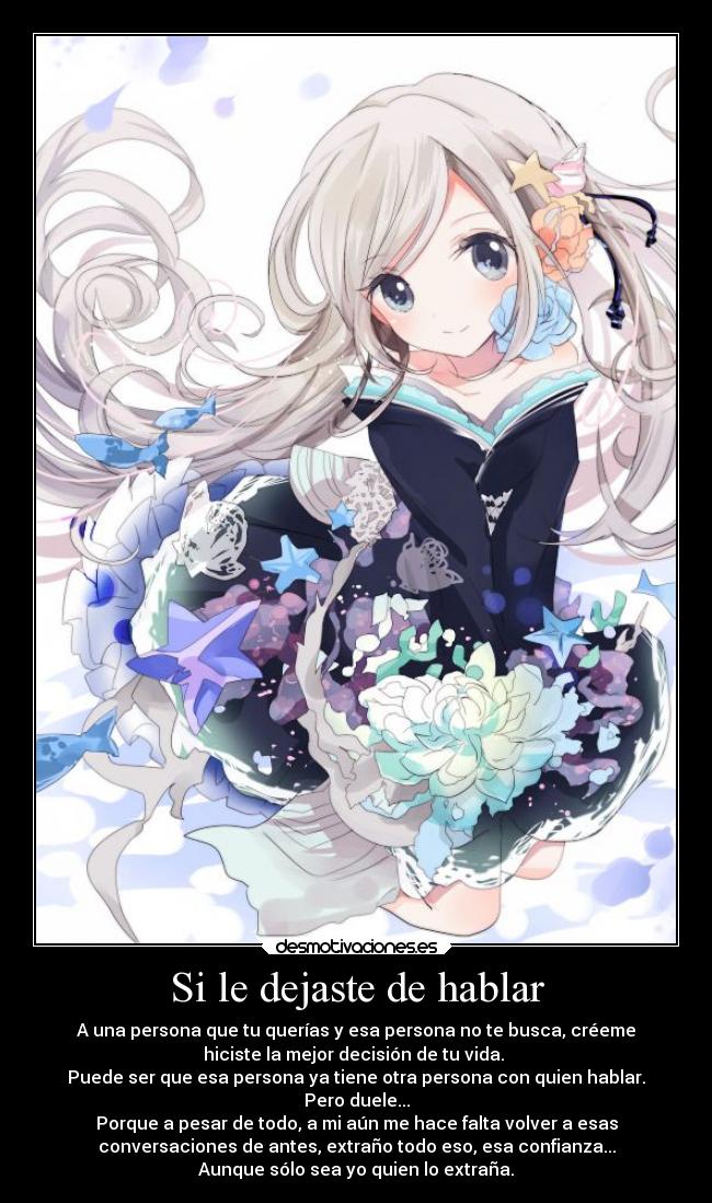 Si le dejaste de hablar - A una persona que tu querías y esa persona no te busca, créeme
hiciste la mejor decisión de tu vida.
Puede ser que esa persona ya tiene otra persona con quien hablar.
Pero duele...
Porque a pesar de todo, a mi aún me hace falta volver a esas
conversaciones de antes, extraño todo eso, esa confianza...
Aunque sólo sea yo quien lo extraña.