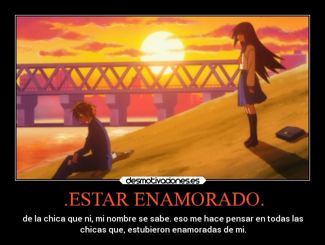 .ESTAR ENAMORADO. - de la chica que ni, mi nombre se sabe. eso me hace pensar en todas las
chicas que, estubieron enamoradas de mi.