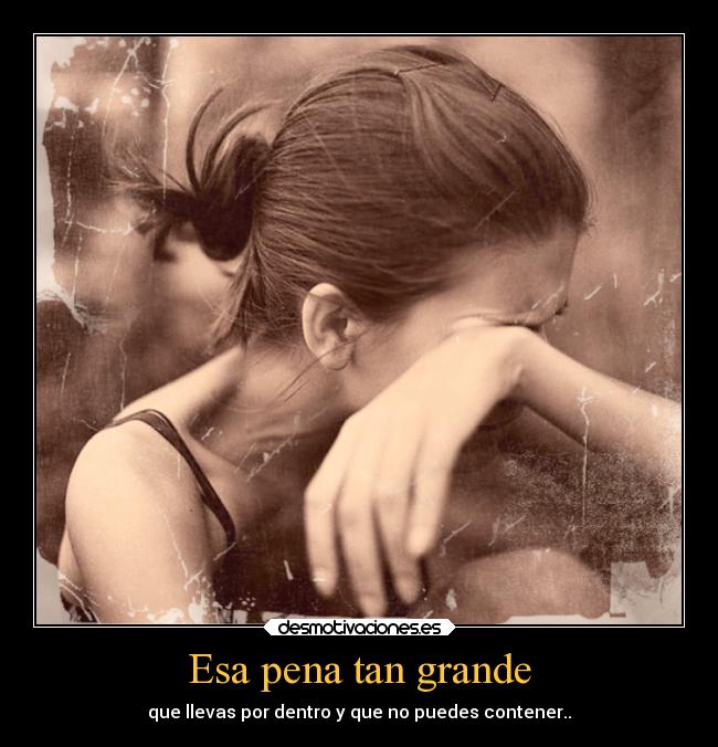 Esa pena tan grande - que llevas por dentro y que no puedes contener..