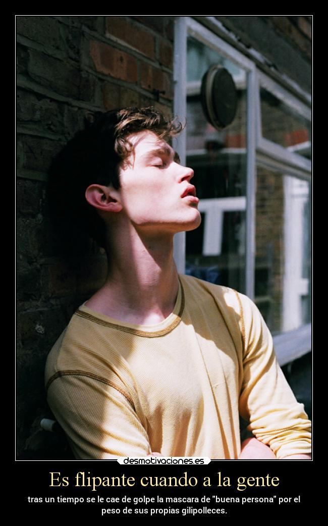 Es flipante cuando a la gente - tras un tiempo se le cae de golpe la mascara de buena persona por el
peso de sus propias gilipolleces.