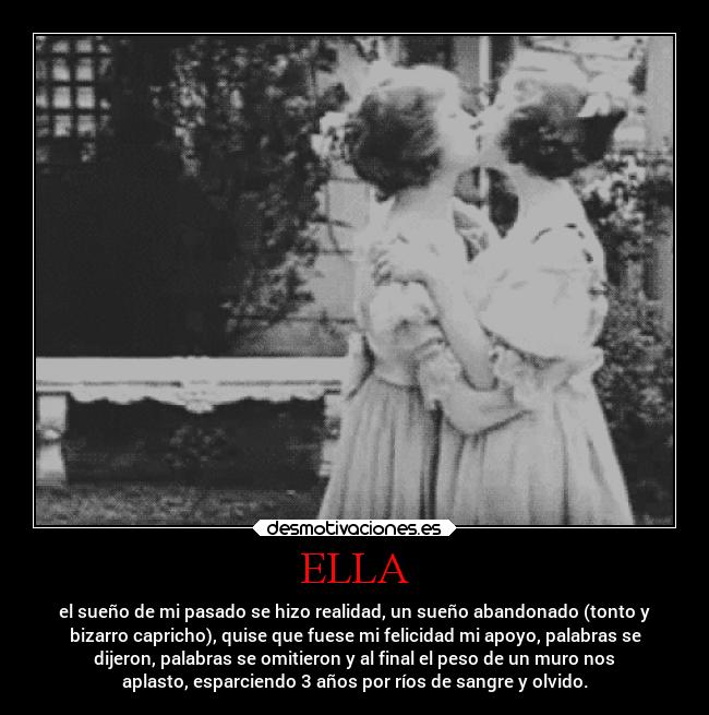 ELLA - el sueño de mi pasado se hizo realidad, un sueño abandonado (tonto y
bizarro capricho), quise que fuese mi felicidad mi apoyo, palabras se
dijeron, palabras se omitieron y al final el peso de un muro nos
aplasto, esparciendo 3 años por ríos de sangre y olvido.