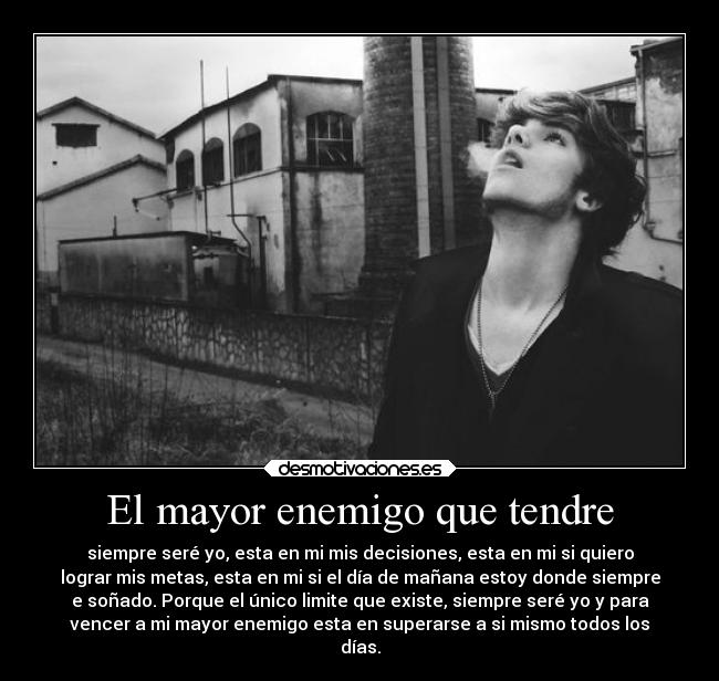 El mayor enemigo que tendre - siempre seré yo, esta en mi mis decisiones, esta en mi si quiero
lograr mis metas, esta en mi si el día de mañana estoy donde siempre
e soñado. Porque el único limite que existe, siempre seré yo y para
vencer a mi mayor enemigo esta en superarse a si mismo todos los
días.