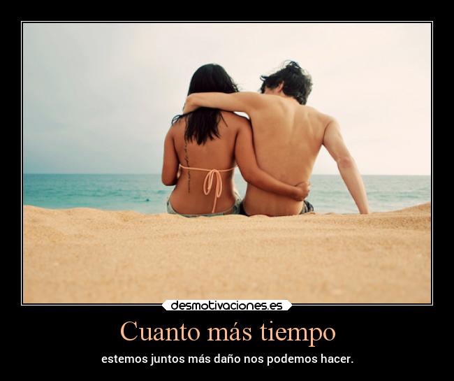 Cuanto más tiempo - estemos juntos más daño nos podemos hacer.