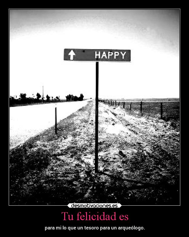 Tu felicidad es - para mi lo que un tesoro para un arqueólogo.