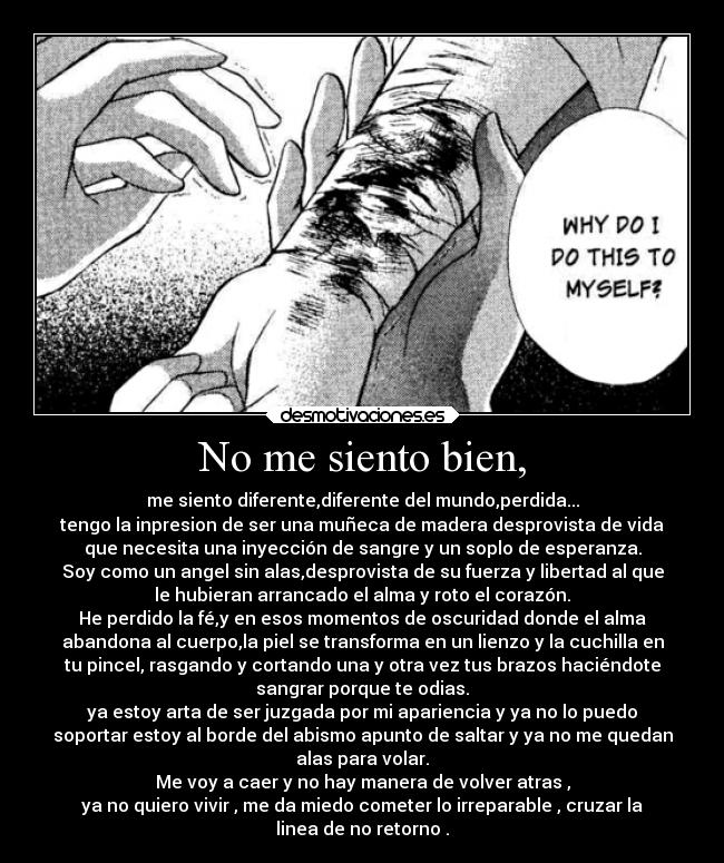 No me siento bien, - me siento diferente,diferente del mundo,perdida...
tengo la inpresion de ser una muñeca de madera desprovista de vida
que necesita una inyección de sangre y un soplo de esperanza.
Soy como un angel sin alas,desprovista de su fuerza y libertad al que
le hubieran arrancado el alma y roto el corazón.
He perdido la fé,y en esos momentos de oscuridad donde el alma
abandona al cuerpo,la piel se transforma en un lienzo y la cuchilla en
tu pincel, rasgando y cortando una y otra vez tus brazos haciéndote
sangrar porque te odias.
ya estoy arta de ser juzgada por mi apariencia y ya no lo puedo
soportar estoy al borde del abismo apunto de saltar y ya no me quedan
alas para volar.
Me voy a caer y no hay manera de volver atras ,
ya no quiero vivir , me da miedo cometer lo irreparable , cruzar la
linea de no retorno .