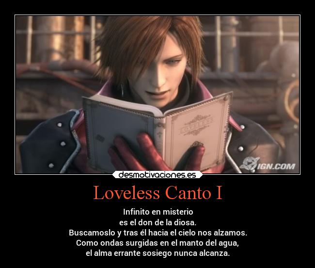 Loveless Canto I - Infinito en misterio
es el don de la diosa.
Buscamoslo y tras él hacia el cielo nos alzamos.
Como ondas surgidas en el manto del agua,
el alma errante sosiego nunca alcanza.