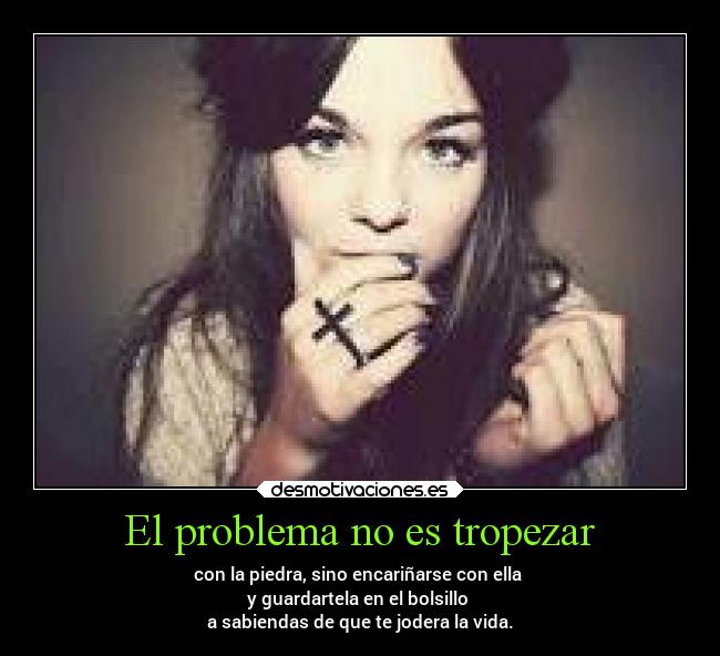 El problema no es tropezar - con la piedra, sino encariñarse con ella 
y guardartela en el bolsillo 
a sabiendas de que te jodera la vida.