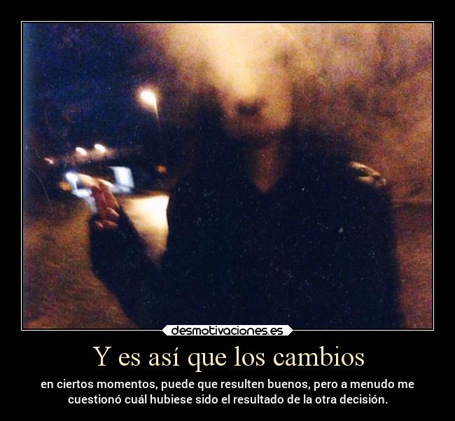 Y es así que los cambios - en ciertos momentos, puede que resulten buenos, pero a menudo me
cuestionó cuál hubiese sido el resultado de la otra decisión.