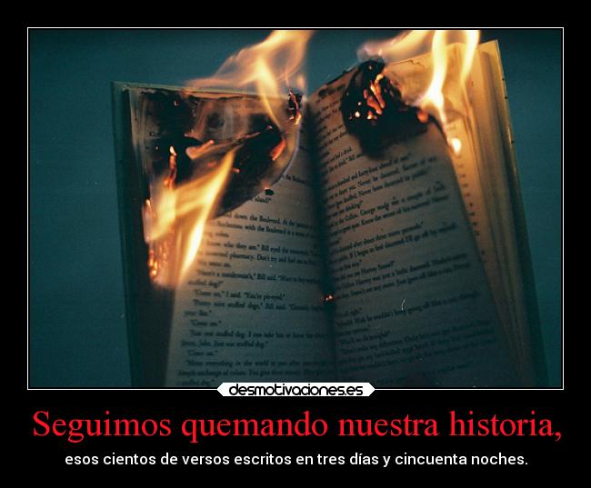 Seguimos quemando nuestra historia, - esos cientos de versos escritos en tres días y cincuenta noches.