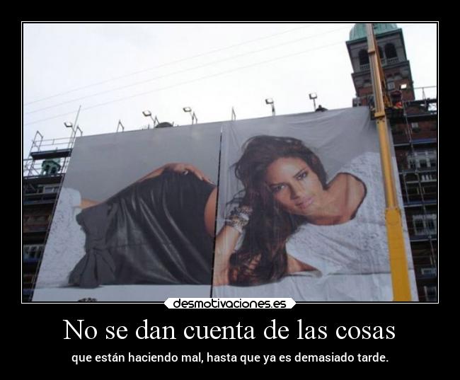 No se dan cuenta de las cosas - que están haciendo mal, hasta que ya es demasiado tarde.