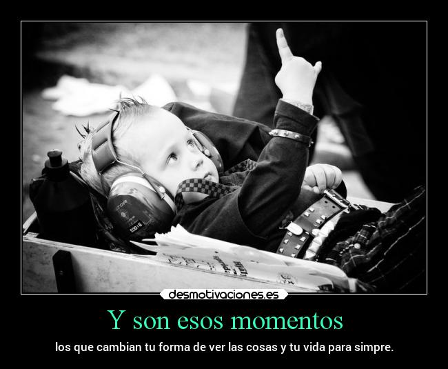 Y son esos momentos - los que cambian tu forma de ver las cosas y tu vida para simpre.