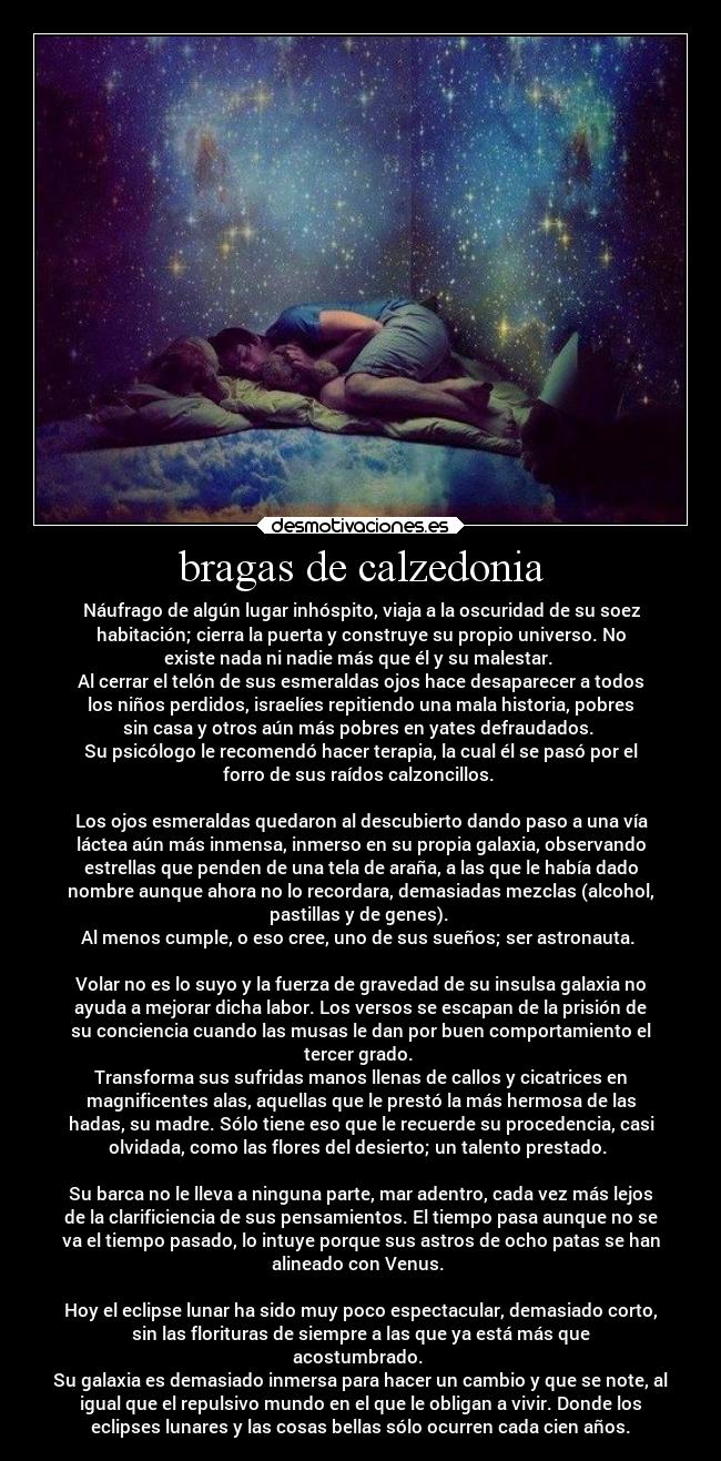 bragas de calzedonia - Náufrago de algún lugar inhóspito, viaja a la oscuridad de su soez
habitación; cierra la puerta y construye su propio universo. No
existe nada ni nadie más que él y su malestar.
Al cerrar el telón de sus esmeraldas ojos hace desaparecer a todos
los niños perdidos, israelíes repitiendo una mala historia, pobres
sin casa y otros aún más pobres en yates defraudados.
Su psicólogo le recomendó hacer terapia, la cual él se pasó por el
forro de sus raídos calzoncillos.
Los ojos esmeraldas quedaron al descubierto dando paso a una vía
láctea aún más inmensa, inmerso en su propia galaxia, observando
estrellas que penden de una tela de araña, a las que le había dado
nombre aunque ahora no lo recordara, demasiadas mezclas (alcohol,
pastillas y de genes).
Al menos cumple, o eso cree, uno de sus sueños; ser astronauta.
Volar no es lo suyo y la fuerza de gravedad de su insulsa galaxia no
ayuda a mejorar dicha labor. Los versos se escapan de la prisión de
su conciencia cuando las musas le dan por buen comportamiento el
tercer grado.
Transforma sus sufridas manos llenas de callos y cicatrices en
magnificentes alas, aquellas que le prestó la más hermosa de las
hadas, su madre. Sólo tiene eso que le recuerde su procedencia, casi
olvidada, como las flores del desierto; un talento prestado.
Su barca no le lleva a ninguna parte, mar adentro, cada vez más lejos
de la clarificiencia de sus pensamientos. El tiempo pasa aunque no se
va el tiempo pasado, lo intuye porque sus astros de ocho patas se han
alineado con Venus.
Hoy el eclipse lunar ha sido muy poco espectacular, demasiado corto,
sin las florituras de siempre a las que ya está más que
acostumbrado.
Su galaxia es demasiado inmersa para hacer un cambio y que se note, al
igual que el repulsivo mundo en el que le obligan a vivir. Donde los
eclipses lunares y las cosas bellas sólo ocurren cada cien años.