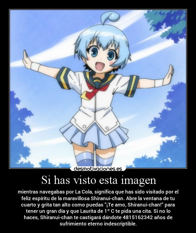 Si has visto esta imagen - mientras navegabas por La Cola, significa que has sido visitado por el
feliz espíritu de la maravillosa Shiranui-chan. Abre la ventana de tu
cuarto y grita tan alto como puedas ¡Te amo, Shiranui-chan! para
tener un gran día y que Laurita de 1º C te pida una cita. Si no lo
haces, Shiranui-chan te castigará dándote 4815162342 años de
sufrimiento eterno indescriptible.