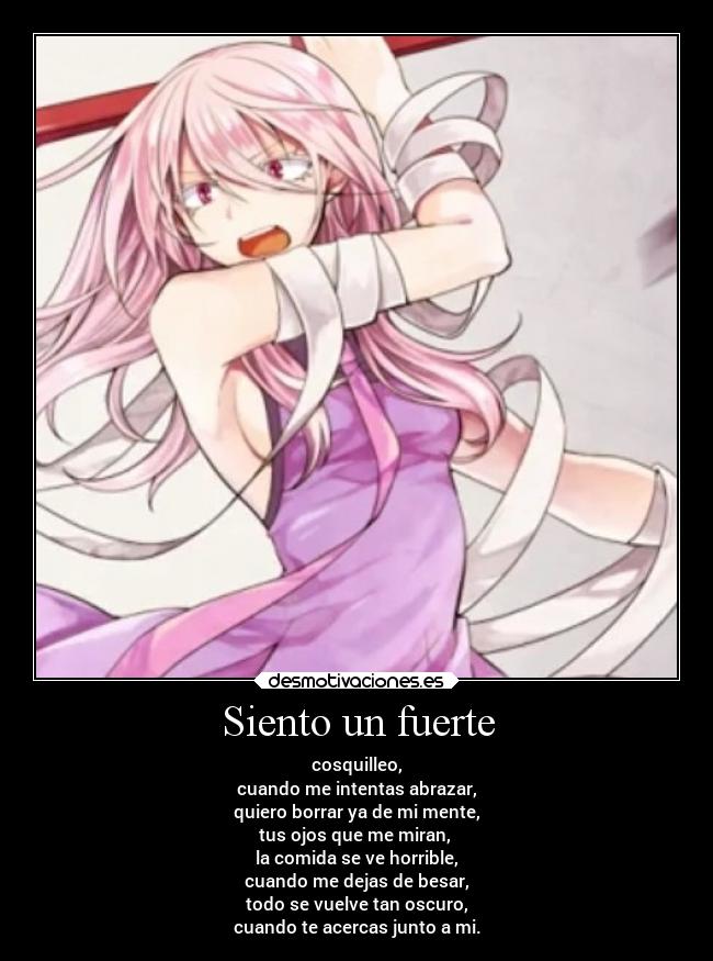 Siento un fuerte - cosquilleo,
cuando me intentas abrazar,
quiero borrar ya de mi mente,
tus ojos que me miran,
la comida se ve horrible,
cuando me dejas de besar,
todo se vuelve tan oscuro,
cuando te acercas junto a mi.