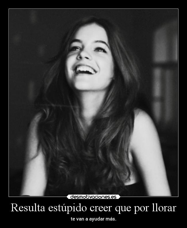 Resulta estúpido creer que por llorar - te van a ayudar más.