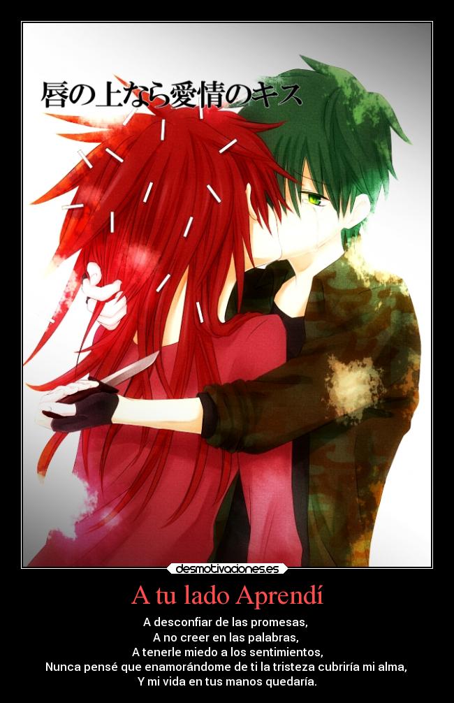 A tu lado Aprendí - A desconfiar de las promesas,
A no creer en las palabras,
A tenerle miedo a los sentimientos,
Nunca pensé que enamorándome de ti la tristeza cubriría mi alma,
Y mi vida en tus manos quedaría.