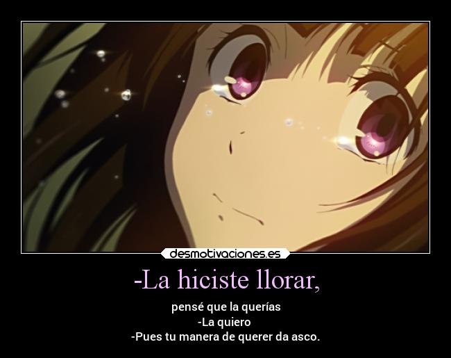 -La hiciste llorar, - pensé que la querías
-La quiero 
-Pues tu manera de querer da asco.