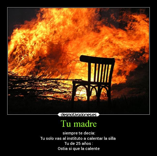 Tu madre - siempre te decía:
Tu solo vas al instituto a calentar la silla
Tu de 25 años :
Ostia si que la calente