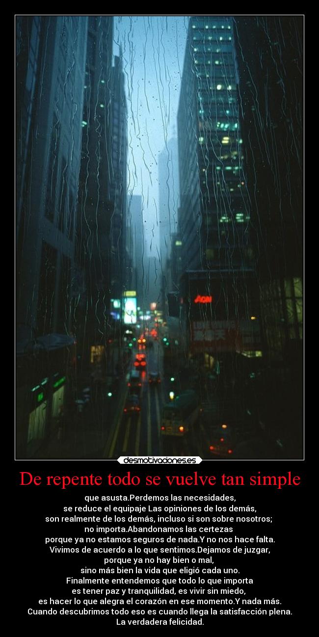De repente todo se vuelve tan simple - que asusta.Perdemos las necesidades,
se reduce el equipaje Las opiniones de los demás,
son realmente de los demás, incluso si son sobre nosotros;
no importa.Abandonamos las certezas
porque ya no estamos seguros de nada.Y no nos hace falta.
Vivimos de acuerdo a lo que sentimos.Dejamos de juzgar,
porque ya no hay bien o mal,
sino más bien la vida que eligió cada uno.
Finalmente entendemos que todo lo que importa
es tener paz y tranquilidad, es vivir sin miedo,
es hacer lo que alegra el corazón en ese momento.Y nada más.
Cuando descubrimos todo eso es cuando llega la satisfacción plena.
La verdadera felicidad.