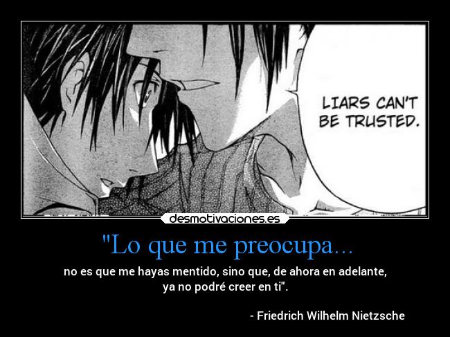 Lo que me preocupa... - no es que me hayas mentido, sino que, de ahora en adelante,
ya no podré creer en ti.
- Friedrich Wilhelm Nietzsche