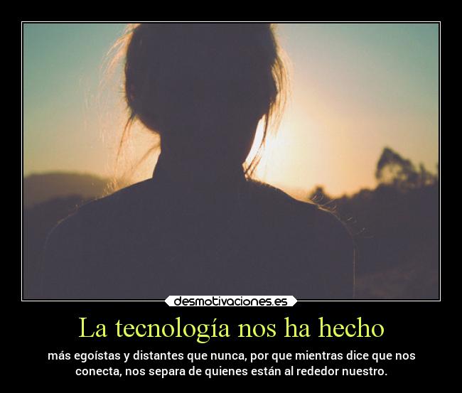 La tecnología nos ha hecho - más egoístas y distantes que nunca, por que mientras dice que nos
conecta, nos separa de quienes están al rededor nuestro.