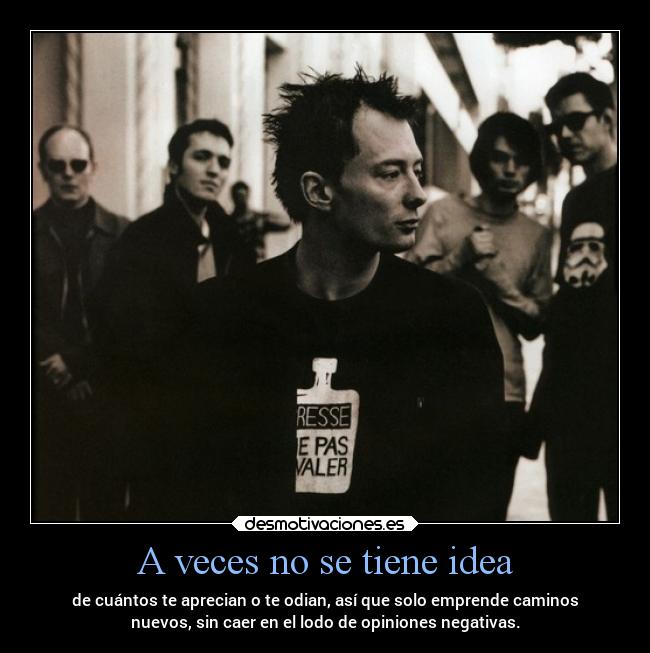 A veces no se tiene idea - de cuántos te aprecian o te odian, así que solo emprende caminos
nuevos, sin caer en el lodo de opiniones negativas.