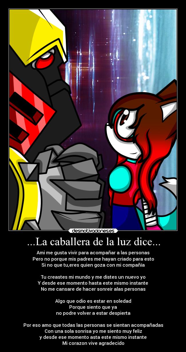 ...La caballera de la luz dice... - Ami me gusta vivir para acompañar a las personas
Pero no porque mis padres me hayan criado para esto
Si no que tu,eres quien goza con mi compañía

Tu creastes mi mundo y me distes un nuevo yo
Y desde ese momento hasta este mismo instante
No me cansare de hacer sonreir alas personas

Algo que odio es estar en soledad
Porque siento que ya
no podre volver a estar despierta

Por eso amo que todas las personas se sientan acompañadas
Con una sola sonrisa yo me siento muy feliz
y desde ese momento asta este mismo instante
Mi corazon vive agradecido