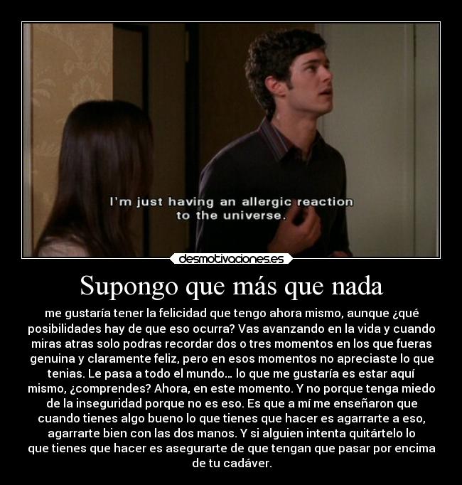 Supongo que más que nada - me gustaría tener la felicidad que tengo ahora mismo, aunque ¿qué
posibilidades hay de que eso ocurra? Vas avanzando en la vida y cuando
miras atras solo podras recordar dos o tres momentos en los que fueras
genuina y claramente feliz, pero en esos momentos no apreciaste lo que
tenias. Le pasa a todo el mundo… lo que me gustaría es estar aquí
mismo, ¿comprendes? Ahora, en este momento. Y no porque tenga miedo
de la inseguridad porque no es eso. Es que a mí me enseñaron que
cuando tienes algo bueno lo que tienes que hacer es agarrarte a eso,
agarrarte bien con las dos manos. Y si alguien intenta quitártelo lo
que tienes que hacer es asegurarte de que tengan que pasar por encima
de tu cadáver.