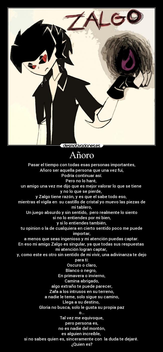 Añoro - Pasar el tiempo con todas esas personas importantes,
Añoro ser aquella persona que una vez fui,
Podría continuar así.
Pero no lo haré, 
un amigo una vez me dijo que es mejor valorar lo que se tiene 
y no lo que se pierde, 
y Zalgo tiene razón, y es que el sabe todo eso, 
mientras el vigila en  su castillo de cristal yo muevo las piezas de
mi tablero,
Un juego absurdo y sin sentido,  pero realmente lo siento
si no lo entiendes por mi bien,
y si lo entiendes también,
tu opinion o la de cualquiera en cierto sentido poco me puede
importar,
a menos que seas ingenioso y mi atención puedas captar. 
En eso mi amigo Zalgo es singular, ya que todas sus respuestas 
mi atención logran captar, 
y, como este es otro sin sentido de mi vivir, una adivinanza te dejo
para ti:
Oscuro o claro,
Blanco o negro, 
En primavera o invierno,
Camina abrigado,
algo extraño te puede parecer,
Zafa a los intrusos en su terreno,
a nadie le teme, solo sigue su camino,
Llega a su destino, 
Gloria no busca, solo le gusta su propia paz
o...
Tal vez me equivoque,
pero persona es,
no es nadie del montón,
es alguien increíble, 
si no sabes quien es, sinceramente con  la duda te dejaré. 
¿Quien es?