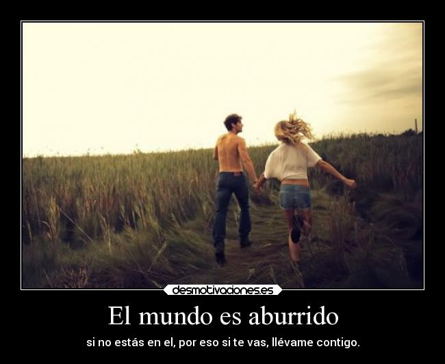 El mundo es aburrido - si no estás en el, por eso si te vas, llévame contigo.