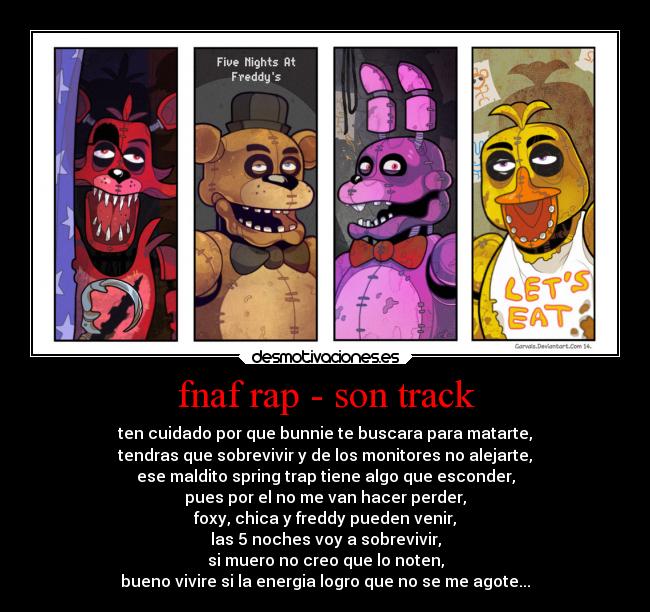 fnaf rap - son track - ten cuidado por que bunnie te buscara para matarte,
tendras que sobrevivir y de los monitores no alejarte,
ese maldito spring trap tiene algo que esconder,
pues por el no me van hacer perder,
foxy, chica y freddy pueden venir,
las 5 noches voy a sobrevivir,
si muero no creo que lo noten,
bueno vivire si la energia logro que no se me agote...