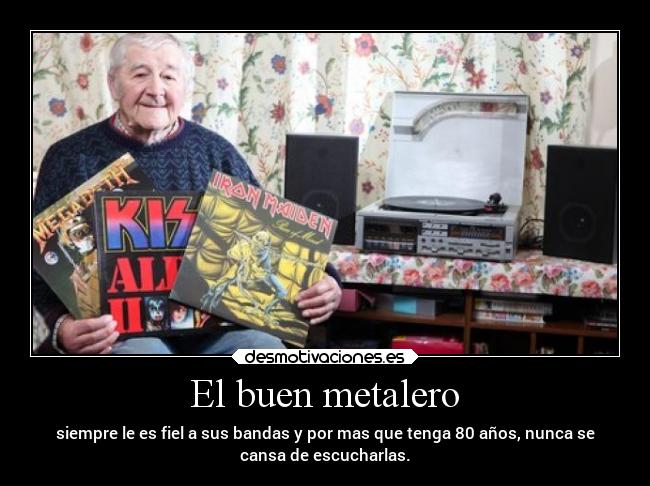 El buen metalero - siempre le es fiel a sus bandas y por mas que tenga 80 años, nunca se
cansa de escucharlas.