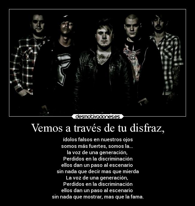 Vemos a través de tu disfraz, - ídolos falsos en nuestros ojos
somos más fuertes, somos la...
la voz de una generación,
Perdidos en la discriminación
ellos dan un paso al escenario
sin nada que decir mas que mierda
La voz de una generación,
Perdidos en la discriminación
ellos dan un paso al escenario
sin nada que mostrar, mas que la fama.