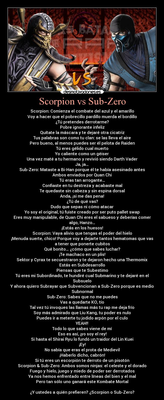 Scorpion vs Sub-Zero - Scorpion: Comienza el combate del azul y el amarillo
Voy a hacer que el pobrecillo pardillo muerda el bordillo
¿Tú pretendes derrotarme?
Pobre ignorante infeliz
Quítate la máscara y te dejaré otra cicatriz
Tus palabras son como tu clan: se las lleva el aire
Pero bueno, al menos puedes ser él pelota de Raiden
Tú eres gélido cual muerto
Yo caliente como un géiser
Una vez maté a tu hermano y revivió siendo Darth Vader
Ja, ja…
Sub-Zero: Mataste a Bi-Han porque él te había asesinado antes
Ambos enviados por Quan Chi
Tú eras tan arrogante…
Confiaste en tu destreza y acabaste mal
Te quedaste sin cabeza y sin espina dorsal
Anda, ¡si me das pena!
¿Tú de qué vas?
Dudo que sepas ni cómo atacar
Yo soy el original, tú fuiste creado por ser puto pallet swap
Eres muy manipulable, de Quan Chi eres el sabueso y deberías comer
algo, Hanzo…
¡Estás en los huesos!
Scorpion: Vaya alivio que tengas el poder del hielo
¡Menuda suerte, chico! Porque voy a dejarte tantos hematomas que vas
a tener que ponerte cubitos
Qué bonito… ¿cómo que sabes luchar?
¡Te machaco en un plis!
Sektor y Cyrax te secuestraron y te dejaron hecho una Thermomix
Estás en Subdesarrollo
Piensas que te Subestimo
Tú eres mi Subordinado, te hundiré cual Submarino y te dejaré en el
Subsuelo
Y ahora quiero Subrayar que Subvencionan a Sub-Zero porque es medio
Subnormal
Sub-Zero: Sabes que no me puedes
Vas a quedarte KO, tío
Tal vez tú invoques las llamas más tu rap me deja frío
Soy más admirado que Liu Kang, tu poder es nulo
Puedes ir a meterte tu jodido arpón por el culo
YEAH!!
Todo lo que sabes viene de mí
Eso es así, ¡yo soy el rey!
Si hasta el Shirai Ryu lo fundó un traidor del Lin Kuei
¡Ey!
No sabía que eras el prota de Medievil
¡Haberlo dicho, cabrón!
Si tú eres un escorpión te derroto de un pisotón
Scorpion & Sub-Zero: Ambos somos ninjas: el celeste y el dorado
Fuego y hielo, juego y miedo de poder ser derrotados
Ya nos hemos enfrentado entre líneas del bien y el mal
Pero tan sólo uno ganará este Kombate Mortal
¿Y ustedes a quién prefieren? ¿Scorpion o Sub-Zero?