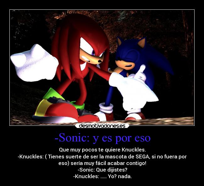 -Sonic: y es por eso - Que muy pocos te quiere Knuckles.
-Knuckles: ( Tienes suerte de ser la mascota de SEGA, si no fuera por
eso) sería muy fácil acabar contigo!
-Sonic: Que dijistes?
-Knuckles: ..... Yo? nada.