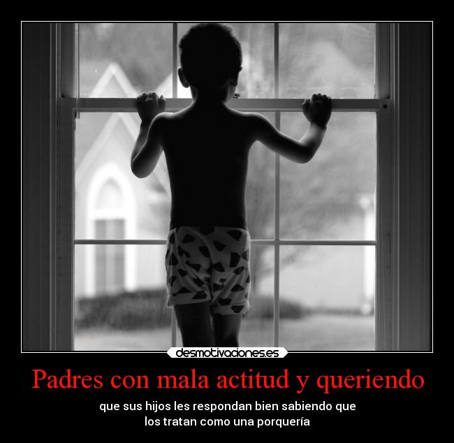 Padres con mala actitud y queriendo - que sus hijos les respondan bien sabiendo que
los tratan como una porquería
