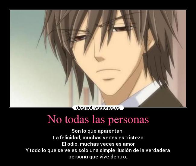 No todas las personas - Son lo que aparentan,
La felicidad, muchas veces es tristeza
El odio, muchas veces es amor
Y todo lo que se ve es solo una simple ilusión de la verdadera
persona que vive dentro..