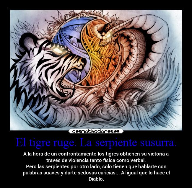 El tigre ruge. La serpiente susurra. - A la hora de un confrontamiento los tigres obtienen su victoria a
través de violencia tanto física como verbal.
Pero las serpientes por otro lado, sólo tienen que hablarte con
palabras suaves y darte sedosas caricias... Al igual que lo hace el
Diablo.