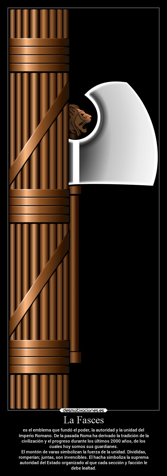 La Fasces - es el emblema que fundó el poder, la autoridad y la unidad del
Imperio Romano. De la pasada Roma ha derivado la tradición de la
civilización y el progreso durante los últimos 2000 años, de los
cuales hoy somos sus guardianes.
El montón de varas simbolizan la fuerza de la unidad. Divididas,
romperían; juntas, son invencibles. El hacha simboliza la suprema
autoridad del Estado organizado al que cada sección y facción le
debe lealtad.