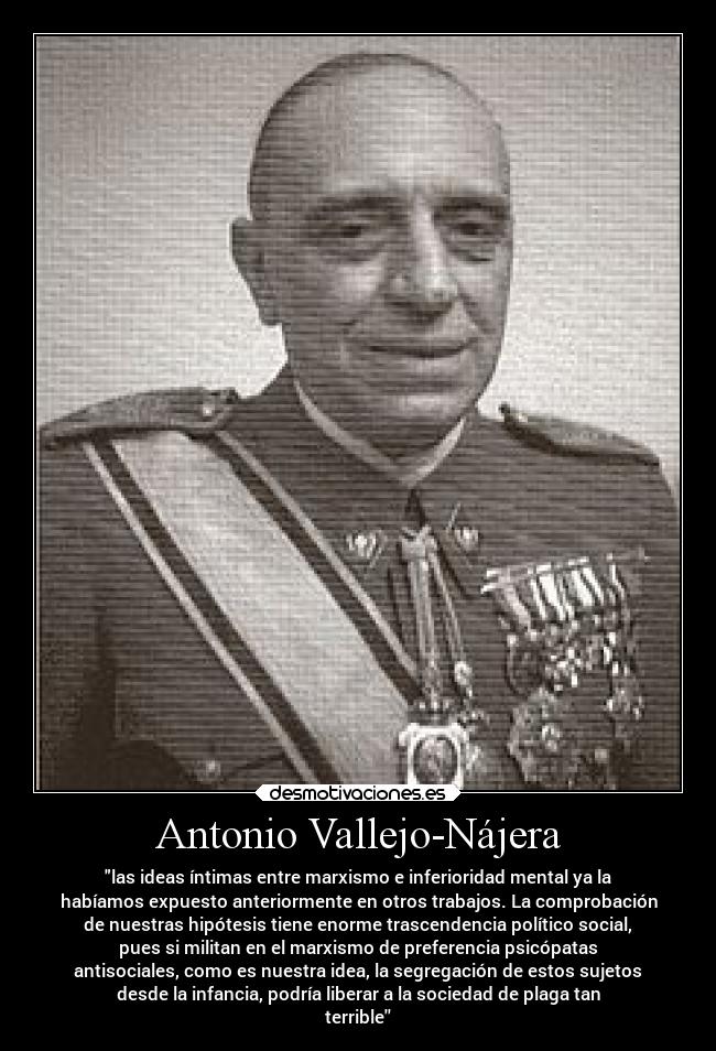 Antonio Vallejo-Nájera - las ideas íntimas entre marxismo e inferioridad mental ya la
habíamos expuesto anteriormente en otros trabajos. La comprobación
de nuestras hipótesis tiene enorme trascendencia político social,
pues si militan en el marxismo de preferencia psicópatas
antisociales, como es nuestra idea, la segregación de estos sujetos
desde la infancia, podría liberar a la sociedad de plaga tan
terrible