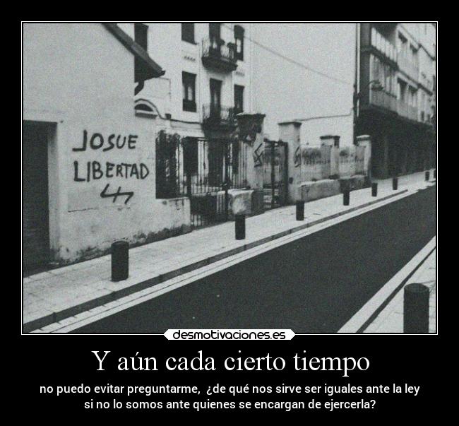 Y aún cada cierto tiempo - no puedo evitar preguntarme, ¿de qué nos sirve ser iguales ante la ley
si no lo somos ante quienes se encargan de ejercerla?