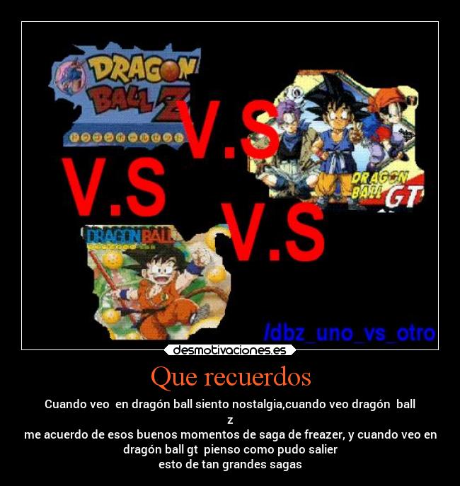 Que recuerdos - Cuando veo en dragón ball siento nostalgia,cuando veo dragón ball
z
me acuerdo de esos buenos momentos de saga de freazer, y cuando veo en
dragón ball gt pienso como pudo salier
esto de tan grandes sagas
