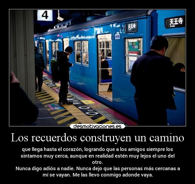 Los recuerdos construyen un camino - que llega hasta el corazón, logrando que a los amigos siempre los
sintamos muy cerca, aunque en realidad estén muy lejos el uno del
otro.
Nunca digo adiós a nadie. Nunca dejo que las personas más cercanas a
mí se vayan. Me las llevo conmigo adonde vaya.