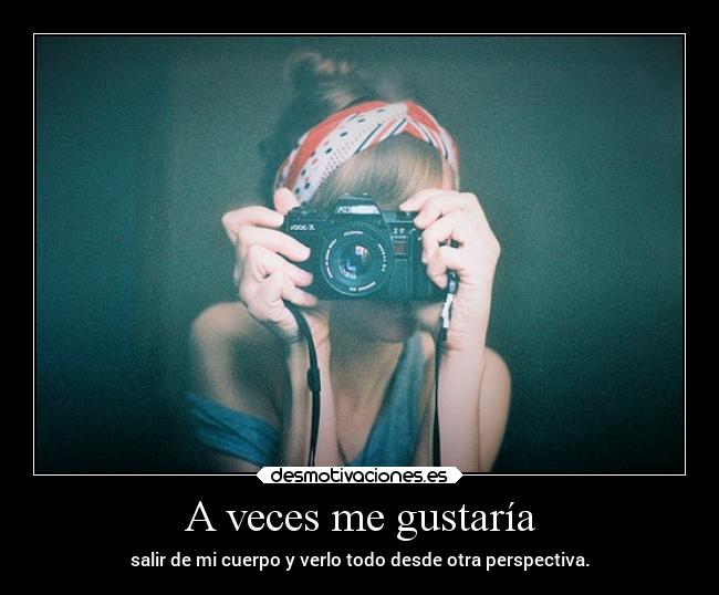 A veces me gustaría - salir de mi cuerpo y verlo todo desde otra perspectiva.